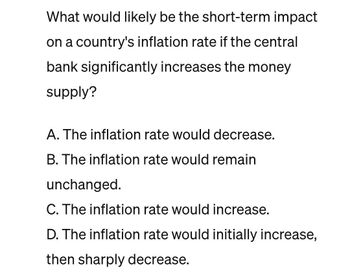 What would likely be the short-term impact
on a country's inflation rate if the central
bank significantly increases the money
supply?
A. The inflation rate would decrease.
B. The inflation rate would remain
unchanged.
C. The inflation rate would increase.
D. The inflation rate would initially increase,
then sharply decrease.