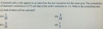 A husband and a wife appear in an interview for two vacancies for the same post. The probability
of husband's selection is (1/7) and that of the wife's selection is 1/5. What is the probability that
(i) both of them will be selected?
1
(a)
(c)
35
3
35
23
(b)
35
(d) /
17