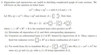 3. Eigenvalues and eigenvectors are useful in sketching complicated graph of conic sections. We
will focus on the equation in below form:
ar² +2bry + ay²: = c with b 0 and c > 0.
(2).
b
Let V(x, y)
=
ax² +2bxy + ay2 and denote A =
Note that:
(x, y) = (x y) A
¹() = (()₁ ^ ())
A
where (...): R² x R² → R is the standard inner (dot) product on R².
(a) Determine all eigenvalues of A, and their corresponding eigenspaces.
(b) Construct an orthonormal basis u, v of R2, formed by eigenvectors of A. Then, express a
fixed but unknown vector
(₁)
ER2 as a linear combination of u and v.
(c) Use result from (b) to transform V(x, y) = ( (*), 4 (”))
A
some u(x, y) and v(x, y), with a, B E R being eigenvalues of A.
into (u, v) au² + Bv² for
=