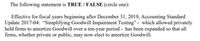 The following statement is TRUE / FALSE (circle one):
Effective for fiscal years beginning after December 31, 2019, Accounting Standard
Update 2017-04: "Simplifying Goodwill Impairment Testing" - which allowed privately
held firms to amortize Goodwill over a ten-year period - has been expanded so that all
firms, whether private or public, may now elect to amortize Goodwill.
