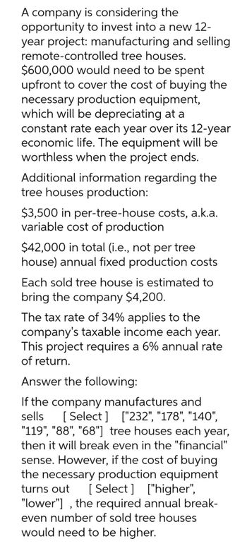 A company is considering the
opportunity to invest into a new 12-
year project: manufacturing and selling
remote-controlled tree houses.
$600,000 would need to be spent
upfront to cover the cost of buying the
necessary production equipment,
which will be depreciating at a
constant rate each year over its 12-year
economic life. The equipment will be
worthless when the project ends.
Additional information regarding the
tree houses production:
$3,500 in per-tree-house costs, a.k.a.
variable cost of production
$42,000 in total (i.e., not per tree
house) annual fixed production costs
Each sold tree house is estimated to
bring the company $4,200.
The tax rate of 34% applies to the
company's taxable income each year.
This project requires a 6% annual rate
of return.
Answer the following:
If the company manufactures and
sells [Select] ["232", "178", "140",
"119", "88", "68"] tree houses each year,
then it will break even in the "financial"
sense. However, if the cost of buying
the necessary production equipment
turns out [Select] ["higher",
"lower"], the required annual break-
even number of sold tree houses.
would need to be higher.