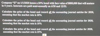 Company "Z" on 1/1/2020 issues a 20% bond with face value of $800,000 that will mature
in 5 years. Interests are paid semi-annually on 6/30 and 12/31.
Calculate the price of the bond and record all the accounting journal entries for 2020,
assuming that the market rate is 20%
Calculate the price of the bond and record all the accounting journal entries for 2020,
assuming that the market rate is 10%
Calculate the price of the bond and record all the accounting journal entries for 2020,
assuming that the market rate is 25%