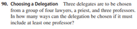 90. Choosing a Delegation Three delegates are to be chosen
from a group of four lawyers, a priest, and three professors.
In how many ways can the delegation be chosen if it must
include at least one professor?
