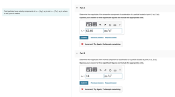 Fluid particles have velocity components of u = (4y) m/s and v= (7x) m/s, where
x and y are in meters.
Part A
Determine the magnitude of the streamline component of acceleration of a particle located at point (1 m, 2 m).
Express your answer to three significant figures and include the appropriate units.
as =
62.60
Submit
Part B
X Incorrect; Try Again; 8 attempts remaining
LO
an = 14
Submit
m/s²
Previous Answers Request Answer
Determine the magnitude of the normal component of acceleration of a particle located at point (1 m, 2 m).
Express your answer to three significant figures and include the appropriate units.
ΜΑ
?
m/s²
Previous Answers Request Answer
?
X Incorrect; Try Again; 7 attempts remaining