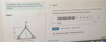 The linkage is made of two pin-connected A-36 steel
members, each having a cross-sectional area of 1.4 in².
(Figure 1)
Figure
2.11
151-151-
1 of 1
Part A
Determine the magnitude of the force P needed to displace point A 0.035 in. downward
Express your answer in kilopounds to three significant figures.
15. ΑΣΦ. 11 Ivec
P-1421
Submit Previous Answers Request Answer
X Incorrect; Try Again; 5 attempts remaining
Provide Feedback
?
kip
Next >
