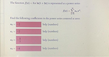 The function f(z) = 3 z ln(1 + 2x) is represented as a power series
Find the following coefficients in the power series centered at zero:
help (numbers)
help (numbers)
ao
8
= -2
a1 =
a2=
a3 =
-2
83
help (numbers)
00
f(z) = Σan 2".
n-0
help (numbers)