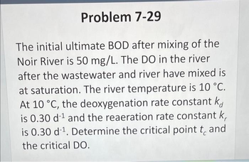 Problem 7-29
The initial ultimate BOD after mixing of the
Noir River is 50 mg/L. The DO in the river
after the wastewater and river have mixed is
at saturation. The river temperature is 10 °C.
At 10 °C, the deoxygenation rate constant ka
is 0.30 d-¹ and the reaeration rate constant k
is 0.30 d-¹. Determine the critical point to and
the critical DO.