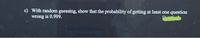 c) With random guessing, show that the probability of getting at least one question
wrong is 0.999.
