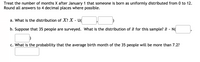 Treat the number of months X after January 1 that someone is born as uniformly distributed from 0 to 12.
Round all answers to 4 decimal places where possible.
a. What is the distribution of X? X - U(
b. Suppose that 35 people are surveyed. What is the distribution of a for this sample? i
N(
c. What is the probability that the average birth month of the 35 people will be more than 7.2?
