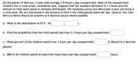 On the planet of Mercury, 4-year-olds average 2.8 hours a day unsupervised. Most of the unsupervised
children live in rural areas, considered safe. Suppose that the standard deviation is 1.3 hours and the
amount of time spent alone is normally distributed. We randomly survey one Mercurian 4-year-old living in
a rural area. We are interested in the amount of time X the child spends alone per day. (Source: San Jose
Mercury News) Round all answers to 4 decimal places where possible.
a. What is the distribution of X? X - N(
b. Find the probability that the child spends less than 3.1 hours per day unsupervised.
c. What percent of the children spend over 3 hours per day unsupervised.
% (Round to 2 decimal
places)
d. 88% of all children spend at least how many hours per day unsupervised?
hours.
