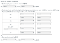Record the following transactions:
• Started a petty cash fund in the amount of $400.
DR [ Select ]
* and CR [ Select ]
for $400.
• Replenished petty cash fund using the following expenses in this order: Auto $15, Office Expenses $20, Postage
Expense $81, Miscellaneous Expenses $66. Cash on hand is $10.
DR
[ Select ]
[
[ Select ]
DR
[ Select ]
[ Select ]
DR
[ Select ]
[ Select ]
DR
[ Select ]
[
[ Select ]
DR or CR?
[ Select ]
[
[ Select ]
[ Select ]
CR
[ Select ]
[
[ Select ]
• Decreased petty cash by $100.
DR [ Select ]
and CR [ Select ]
for $100.
