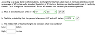 According to a study done by UCB students, the height for Martian adult males is normally distributed with
an average of 67 inches and a standard deviation of 2.5 inches. Suppose one Martian adult male is randomly
chosen. Let X = height of the individual. Round all answers to 4 decimal places where possible.
a. What is the distribution of X? X - N( 67
2.5
b. Find the probability that the person is between 63.7 and 64.9 inches. 0.1070
c. The middle 40% of Martian heights lie between what two numbers?
Low:
inches
High:
inches
