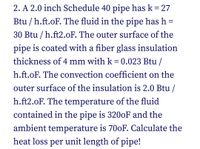 2. A 2.0 inch Schedule 40 pipe has k = 27
%3D
Btu / h.ft.oF. The fluid in the pipe has h =
30 Btu / h.ft2.oF. The outer surface of the
pipe is coated with a fiber glass insulation
thickness of 4 mm with k = 0.023 Btu /
h.ft.oF. The convection coefficient on the
outer surface of the insulation is 2.0 Btu /
h.ft2.oF. The temperature of the fluid
contained in the pipe is 3200F and the
ambient temperature is 700F. Calculate the
heat loss per unit length of pipe!
