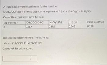 A student ran several experiments for this reaction:
5 CH3COOH(aq) + 8 MnO4 (aq) + 24 H*(aq) → 8 Mn2 (aq) + 10 CO₂(g) + 22 H₂O(l)
One of the experiments gave this data:
Experiment #
[CH3COOH] (M)
0.269
3
[MnO4] (M)
0.395
The student determined the rate law to be:
ratek [CH3COOH)² [MnO4)² [H*]
Calculate k for this reaction.
I
[H] (M)
0.245
initial rate (M/s)
0.228