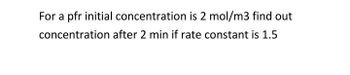 For a pfr initial concentration is 2 mol/m3 find out
concentration after 2 min if rate constant is 1.5