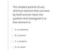 The smallest particle of any
chemical element that can exist
by itself and yet retain the
qualities that distinguish it as
that element is:
A. an electron
B. a proton
C. a neutron
D. an atom
