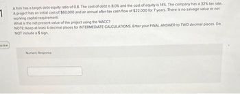 1
A firm has a target debt-equity ratio of 0.8. The cost of debt is 8.0% and the cost of equity is 14%. The company has a 32% tax rate.
A project has an initial cost of $60,000 and an annual after-tax cash flow of $22,000 for 7 years. There is no salvage value or net
working capital requirement.
2:12:41
What is the net present value of the project using the WACC?
NOTE: Keep at least 4 decimal places for INTERMEDIATE CALCULATIONS. Enter your FINAL ANSWER to TWO decimal places. Do
NOT include a $ sign,
Numeric Response