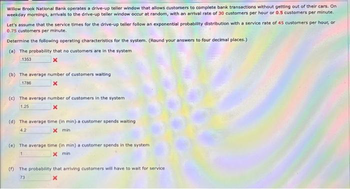 Willow Brook National Bank operates a drive-up teller window that allows customers to complete bank transactions without getting out of their cars. On
weekday mornings, arrivals to the drive-up teller window occur at random, with an arrival rate of 30 customers per hour or 0.5 customers per minute.
Let's assume that the service times for the drive-up teller follow an exponential probability distribution with a service rate of 45 customers per hour, or
0.75 customers per minute.
Determine the following operating characteristics for the system. (Round your answers to four decimal places.)
(a) The probability that no customers are in the system
1353
(b) The average number of customers waiting
1786
(c) The average number of customers in the system
1.25
(d) The average time (in min) a customer spends waiting
4.2
X min
(e) The average time (in min) a customer spends in the system
x min
1
(f) The probability that arriving customers will have to wait for service
73
X