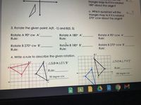 triangle map to if it is rotated
180° about the origin?
c. Which quadrant will the
2.
C.
triangle map to if it is rotated
270° ccw about the origin?
3. Rotate the given point: A(9, -1) and B(0, 5)
Rotate A 90° cw A'
Rotate A 90° ccw A'
Rotate A 180° A'
Rule:
Rule:
Rule:
Rotate B 270° cw B'
Rotdte B 180° B'
Rotate B 270° CCw B'
Rule:
Rule:
Rule:
4. Write a rule to describe the given rotation.
ATVZ>A I'V'Z'
ASLB>AS'L'B'
Rule:
Rule:
180 degree ccw
90 degree ccw
an
Σ
