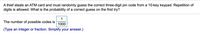 A thief steals an ATM card and must randomly guess the correct three-digit pin code from a 10-key keypad. Repetition of
digits is allowed. What is the probability of a correct guess on the first try?
1
The number of possible codes is
1000
(Type an integer or fraction. Simplify your answer.)
