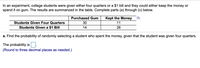 In an experiment, college students were given either four quarters or a $1 bill and they could either keep the money or
spend it on gum. The results are summarized in the table. Complete parts (a) through (c) below.
Purchased Gum
Kept the Money
Students Given Four Quarters
30
11
Students Given a $1 Bill
14
26
a. Find the probability of randomly selecting a student who spent the money, given that the student was given four quarters.
The probability is
(Round to three decimal places as needed.)
