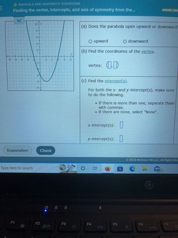 RADICALS AND QUADRATIC EQUATIONS
Finding the vertex, intercepts, and axis of symmetry from the...
V
<-▬▬▬▬▬▬▬▬▬▬▬▬▬▬
-10 -3 -6
Explanation
Type here to search
F1
10-11
10+)
181
10
7
Check
F2
O
alo
8
-
F3
〔)
(a) Does the parabola open upward or downward
O upward
O downward
(b) Find the coordinates of the vertex.
vertex:
(c) Find the intercept(s).
For both the x- and y-intercept(s), make sure
to do the following.
(D
If there is more than one, separate them
with commas.
. If there are none, select "None".
x-intercept(s):
y-intercept(s):
O Et
F4
O
F5
Ⓒ2023 McGraw Hill LLC. All Rights Res
XX
F6
(99+
F7