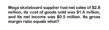 Mega skateboard supplier had net sales of $2.8
million, its cost of goods sold was $1.6 million,
and its net income was $0.9 million. Its gross
margin ratio equals what?