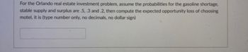 For the Orlando real estate investment problem, assume the probabilities for the gasoline shortage,
stable supply and surplus are .5, .3 and .2, then compute the expected opportunity loss of choosing
motel, it is (type number only, no decimals, no dollar sign)