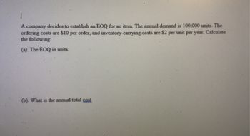 1
A company decides to establish an EOQ for an item. The annual demand is 100,000 units. The
ordering costs are $10 per order, and inventory-carrying costs are $2 per unit per year. Calculate
the following:
(a). The EOQ in units
(b). What is the annual total cost