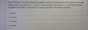 For the Orlando real estate investment problem, assume the probabilities for the gasoline shortage,
stable supply and surplus are .5, .3 and .2, with the perfect information (i.e., knowing the gasoline
availability information in advance), the expected payoff for the investor would be
O $6,000
O $11,500
O $15,000
O $20,000