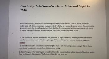 Case Study: Cola Wars Continue: Coke and Pepsi in
2010
Perform an industry analysis (not introducing the model) using Porter's 5 forces model of the U.S.
carbonated soft drink concentrate producer industry. Make sure you understand where the concentrate
producers are in the overall supply chain that stretches from raw materials to end consumers. In terms
of timing, focus your analysis around the year 2009-2010 rather than today, 2022.
1. For each force, answer whether it is low, medium, or high in intensity. Cite key evidence from the
case for your answer - do not list everything, just the most important point or two that supports
answer.
2. Think dynamically-what Force is changing the most? Is it increasing or decreasing? This is where
you should consider the trends from 2000 up until today.
3. Based on your 5 Forces analysis, how attractive is the concentrate producer industry? In other words,
how profitable is this industry? Reflect on Exhibit 4 if you need to.