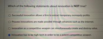 ### Understanding Innovation: Identifying Misconceptions

**Question:**  
Which of the following statements about innovation is NOT true?

- Successful innovation allows a firm to extract temporary monopoly profits.
- Process innovations are made possible through advances such as the Internet.
- Innovation as a competitive weapon can simultaneously create and destroy value.
- Innovation has to be high-tech in order to be a potent competitive weapon. *(This statement is highlighted as false)*

**Explanation:**  
This multiple-choice question tests the understanding of innovation's role and its nature in business contexts. Among the options, the highlighted statement indicates a common misconception:

- **Innovation does not need to be high-tech to be effective.** Innovations can be organizational, process-based, or even simple product improvements that don't necessarily involve advanced technology. This is part of what makes innovation a versatile tool in competitive strategies. 

In contrast, the other statements reflect correct aspects of innovation. Companies can achieve temporary monopoly profits by innovating successfully, and advances like the Internet have facilitated numerous process innovations. Moreover, innovation can simultaneously create value by offering new opportunities and destroy value by rendering old technologies or methods obsolete.