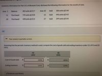 Inventory information for Part 311 of Blossom Corp. discloses the following information for the month of June.
June 1
Balance
302 units@$ 17
June 10
Sold
200 units @$40
11
Purchased
795 units@$20
15
Sold
496 units @$42
20
Purchased
498 units @$ 22
27
Sold
299 units @$45
(a)
Your answer is partially correct.
Assuming that the periodic inventory method is used, compute the cost of goods sold and ending inventory under (1) LIFO and (2)
FIFO.
(1)
(2)
LIFO
FIFO
Cost of Goods Sold
%24
19898
18994
Ending Inventory
%24
12092
%24
12996
e Textbook and Media
