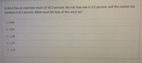 A stock has an expected return of 14.3 percent, the risk-free rate is 3.2 percent, and the market risk
premium is 8.1 percent. What must the beta of this stock be?
O 0.88
O 0.94
O 1.08
O 1.21
O 1.37
