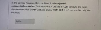 In the Bayside Fountain Hotel problem, for the adjusted
exponentially smoothed forecast with a = .20 and B = .20, compute the mean
absolute deviation (MAD) via Excel and/or POM-QM. It is (type number only, two
decimals)
80.16