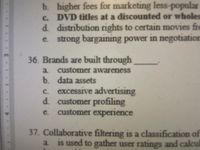 b. higher fees for marketing less-popular
c. DVD titles at a discounted or wholes
d. distribution rights to certain movies fre
e. strong bargaining power in negotiation
36. Brands are built through
a customer awareness
b. data assets
c. excessive advertising
d. customer profiling
customer experience
e.
37. Collaborative filtering is a classification of
a is used to gather user ratings and calcul
