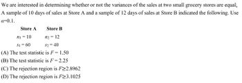 We are interested in determining whether or not the variances of the sales at two small grocery stores are equal.
A sample of 10 days of sales at Store A and a sample of 12 days of sales at Store B indicated the following. Use
a=0.1.
Store A
n₁ = 10
Store B
n₂ =
12
$1 = 60
$2=40
(A) The test statistic is F = 1.50
(B) The test statistic is F= 2.25
(C) The rejection region is F≥2.8962
(D) The rejection region is F≥3.1025