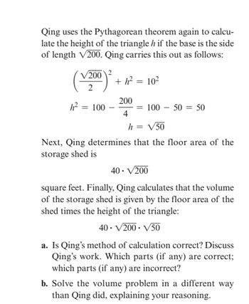 Qing uses the Pythagorean theorem again to calcu-
late the height of the triangle h if the base is the side
of length √200. Qing carries this out as follows:
200 2
2
h² = 100
+ h² = 10²
200
4
= 100 50 = 50
h = √50
Next, Qing determines that the floor area of the
storage shed is
40. √/200
square feet. Finally, Qing calculates that the volume
of the storage shed is given by the floor area of the
shed times the height of the triangle:
40. √/200-√/50
a. Is Qing's method of calculation correct? Discuss
Qing's work. Which parts (if any) are correct;
which parts (if any) are incorrect?
b. Solve the volume problem in a different way
than Qing did, explaining your reasoning.