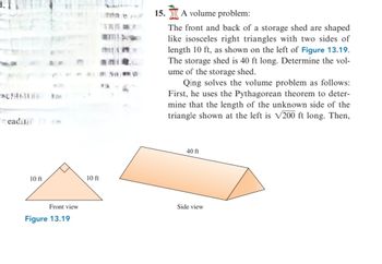 reading m
10 ft
Front view
Figure 13.19
10 ft
man e ju
1111 89 H
15. A volume problem:
The front and back of a storage shed are shaped
like isosceles right triangles with two sides of
length 10 ft, as shown on the left of Figure 13.19.
The storage shed is 40 ft long. Determine the vol-
ume of the storage shed.
Qing solves the volume problem as follows:
First, he uses the Pythagorean theorem to deter-
mine that the length of the unknown side of the
triangle shown at the left is √200 ft long. Then,
40 ft
Side view