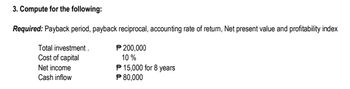 3. Compute for the following:
Required: Payback period, payback reciprocal, accounting rate of return, Net present value and profitability index
Total investment.
P 200,000
Cost of capital
10%
Net income
P 15,000 for 8 years
P 80,000
Cash inflow