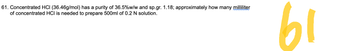 61. Concentrated HCI (36.46g/mol) has a purity of 36.5% w/w and sp.gr. 1.18; approximately how many milliliter
of concentrated HCI is needed to prepare 500ml of 0.2 N solution.
61