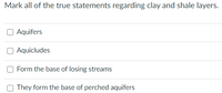 Mark all of the true statements regarding clay and shale layers.
O Aquifers
Aquicludes
Form the base of losing streams
They form the base of perched aquifers
