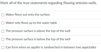 Mark all of the true statements regarding flowing artesian wells.
Water flows out onto the surface
Water only flows up to the water table
The pressure surface is above the top of the well
O The pressure surface is below the top of the well
Can form when an aquifer is sandwiched in between two aquicludes
