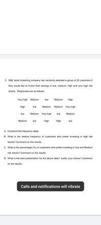 2. R&E stock brokering company has randomly selected a group of 20 customers if
they would like to invest their savings in low, medium, high and very high risk
stocks. Responses are as follows:
Very high
Medium
low
Medium
High
High
low
Medium
Medium Very high
low
Medium Very high
low
Medium
Medium
low
High
High
low
A. Construct the frequency table.
B. What is the relative frequency of customers who prefer investing in high risk
stocks? Comment on the results.
C. What is the percentage (%) of customers who prefer investing in low and Medium
risk stocks? Comment on the results.
D. What is the best presentation for the above data? Justify your choice? Comment
on the results.
Calls and notifications will vibrate
