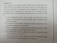 Question Five
The management of a supermarket wants to adopt a new promotional policy of
giving free gift to every customer who spends more than a certain amount per
visit at this supermarket. The expectation of the management is that after this
promotional policy is advertised, the expenditure for all customers at this
supermarket will be normally distributed with mean 400 £ and a variance of 900
£?.
1) If the management wants to give free gifts to at most 10% of the
customers, what should the amount be above which a customer would
receive a free gift?
2) In a sample of 100 customers, what are the number of customers whose
expenditure is between 420 £ and 485 £?
3) What is a probability of selecting a customer whose expenditure is differ
than the population mean expenditure by at most 50 £?
4) In a sample of 49 customers, what are the number of customers whose
mean expenditure is at least 410 £?
5) What is the probability that the expenditure of the first customer exceeds
the expenditure of the second customer by at least 20 £?
