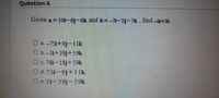 Question 6
Given a = 10i-6j-6k and b=-71-3j-7k , find 4+5b.
O a.-751+9j-11k
O b.-Si+39j+59k
Oc. 78i-18j +59k
O d. 75i-9j+1 1k
O e. 5i-39j-59k
