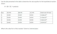 Use the data presented in the table to determine the rate equation for the hypothetical reaction
shown.
A + 2B + 3C → products
Exp
[A] (M)
[B] (M)
[C] (M)
Initial rate (M/min)
1
0.030
0.020
0.010
2.268x10-9
2
0.030
0.040
0.010
4.536x10-9
3
0.030
0.030
0.030
3.062x10-8
4
0.060
0.050
0.020
1.814x10-7
What is the value for k of this reaction? Enter to 1 decimal place.
