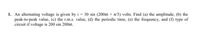 1. An alternating voltage is given by i = 30 sin (200xt + a/3) volts. Find (a) the amplitude, (b) the
peak-to-peak value, (c) the r.m.s. value, (d) the periodic time, (e) the frequency, and (f) type of
circuit if voltage is 200 sin 200t.
%3D
