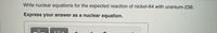 Write nuclear equations for the expected reaction of nickel-64 with uranium-238.
Express your answer as a nuclear equation.
