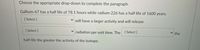 Choose the appropriate drop-down to complete the paragraph.
Gallium-67 has a half life of 78.1 hours while radium-226 has a half life of 1600 years.
[Select ]
V will have a larger activity and will release
[ Select ]
radiation
per unit time. The [Select]
the
half-life the greater the activity of the isotope.
